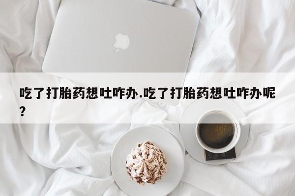 堕胎药网上可以购买吗吃了打胎药想吐咋办.吃了打胎药想吐咋办呢？