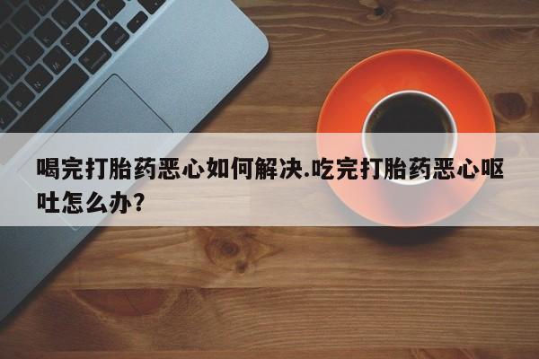 堕胎药网上可以购买吗喝完打胎药恶心如何解决.吃完打胎药恶心呕吐怎么办？