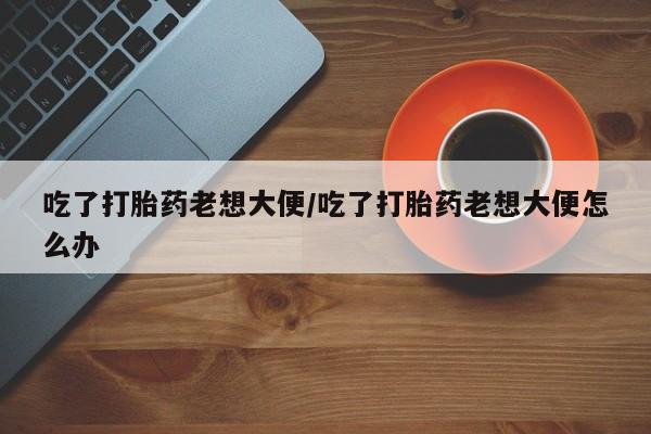 堕胎药网上可以购买吗吃了打胎药老想大便/吃了打胎药老想大便怎么办
