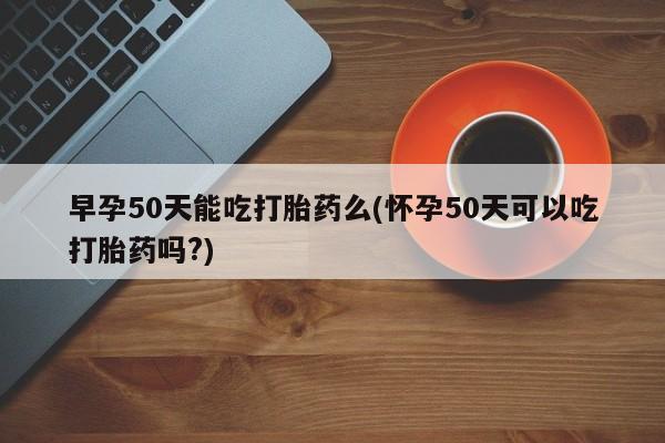 堕胎药网上可以购买吗早孕50天能吃打胎药么(怀孕50天可以吃打胎药吗?)