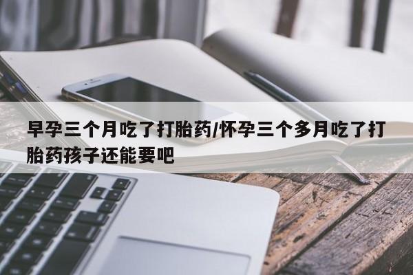 堕胎药网上可以购买吗早孕三个月吃了打胎药/怀孕三个多月吃了打胎药孩子还能要吧