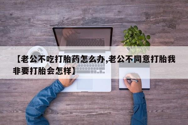 堕胎药网上可以购买吗【老公不吃打胎药怎么办,老公不同意打胎我非要打胎会怎样】