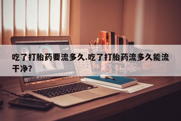 堕胎药网上可以购买吗吃了打胎药要流多久.吃了打胎药流多久能流干净？