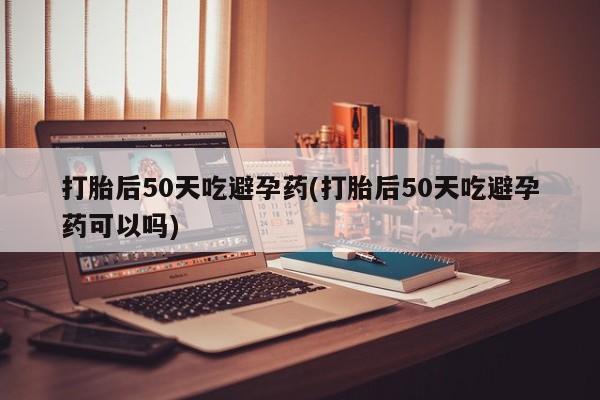 堕胎药网上可以购买吗打胎后50天吃避孕药(打胎后50天吃避孕药可以吗)