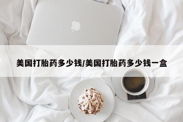 堕胎药网上可以购买吗美国打胎药多少钱/美国打胎药多少钱一盒