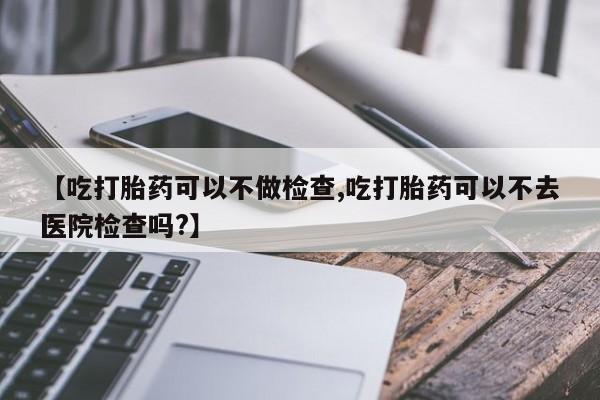 堕胎药网上可以购买吗【吃打胎药可以不做检查,吃打胎药可以不去医院检查吗?】