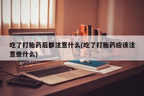 堕胎药网上可以购买吗吃了打胎药后都注意什么(吃了打胎药应该注意些什么)