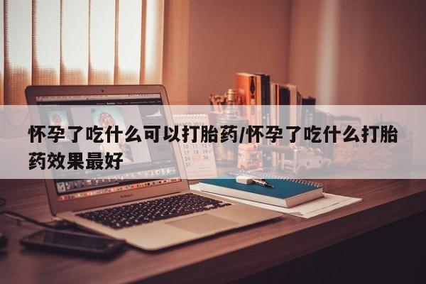 堕胎药网上可以购买吗怀孕了吃什么可以打胎药/怀孕了吃什么打胎药效果最好