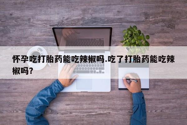 堕胎药网上可以购买吗怀孕吃打胎药能吃辣椒吗.吃了打胎药能吃辣椒吗？