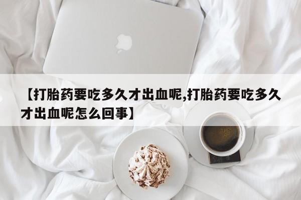 堕胎药网上可以购买吗【打胎药要吃多久才出血呢,打胎药要吃多久才出血呢怎么回事】