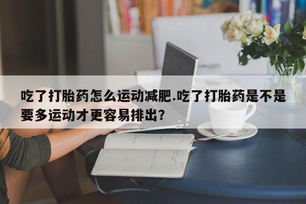 堕胎药网上可以购买吗吃了打胎药怎么运动减肥.吃了打胎药是不是要多运动才更容易排出?