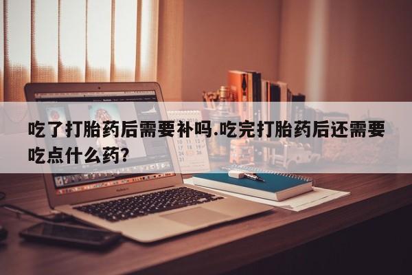堕胎药网上可以购买吗吃了打胎药后需要补吗.吃完打胎药后还需要吃点什么药？