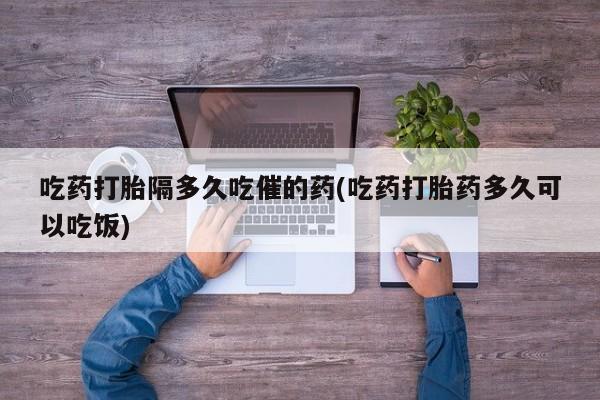 堕胎药网上可以购买吗吃药打胎隔多久吃催的药(吃药打胎药多久可以吃饭)