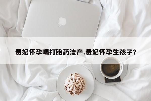 堕胎药网上可以购买吗贵妃怀孕喝打胎药流产.贵妃怀孕生孩子？