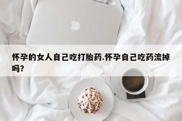 堕胎药网上可以购买吗怀孕的女人自己吃打胎药.怀孕自己吃药流掉吗？