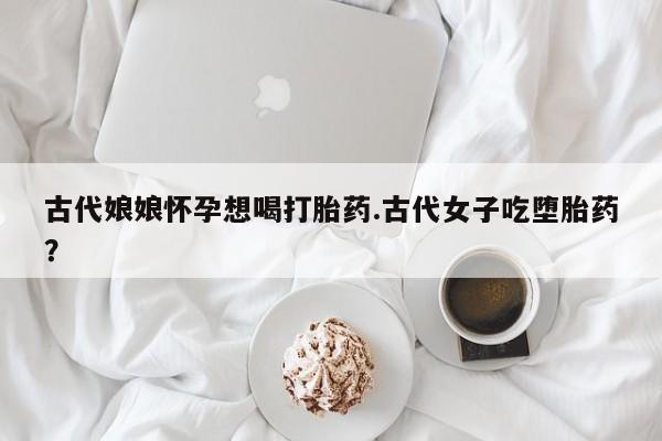 堕胎药网上可以购买吗古代娘娘怀孕想喝打胎药.古代女子吃堕胎药？