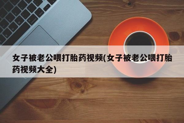 堕胎药网上可以购买吗女子被老公喂打胎药视频(女子被老公喂打胎药视频大全)
