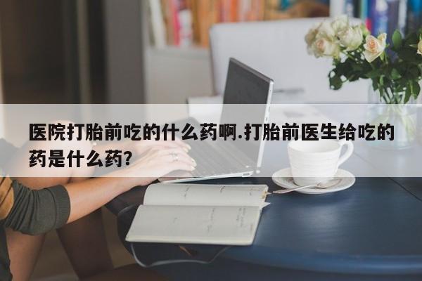堕胎药网上可以购买吗医院打胎前吃的什么药啊.打胎前医生给吃的药是什么药？