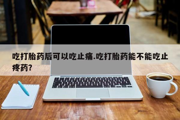堕胎药网上可以购买吗吃打胎药后可以吃止痛.吃打胎药能不能吃止疼药？