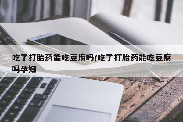 堕胎药网上可以购买吗吃了打胎药能吃豆腐吗/吃了打胎药能吃豆腐吗孕妇