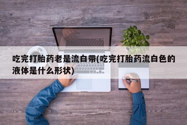 堕胎药网上可以购买吗吃完打胎药老是流白带(吃完打胎药流白色的液体是什么形状)