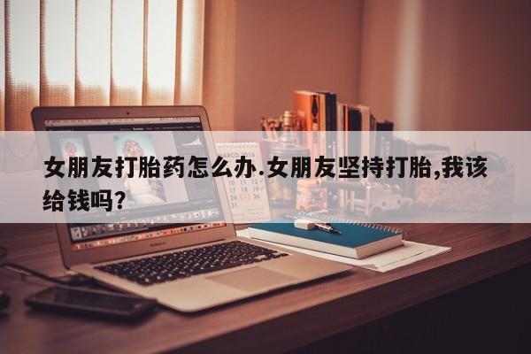 堕胎药网上可以购买吗女朋友打胎药怎么办.女朋友坚持打胎,我该给钱吗?