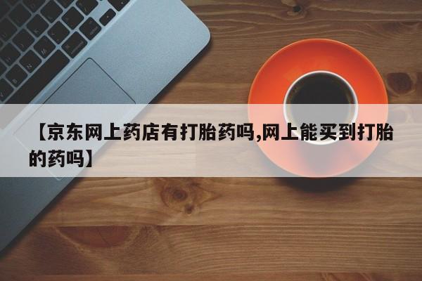 堕胎药网上可以购买吗【京东网上药店有打胎药吗,网上能买到打胎的药吗】