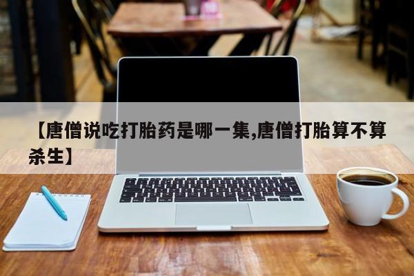 堕胎药网上可以购买吗【唐僧说吃打胎药是哪一集,唐僧打胎算不算杀生】