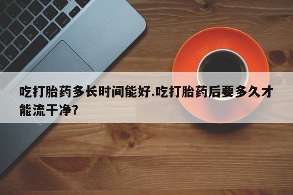 堕胎药网上可以购买吗吃打胎药多长时间能好.吃打胎药后要多久才能流干净？