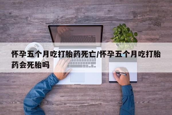 堕胎药网上可以购买吗怀孕五个月吃打胎药死亡/怀孕五个月吃打胎药会死胎吗
