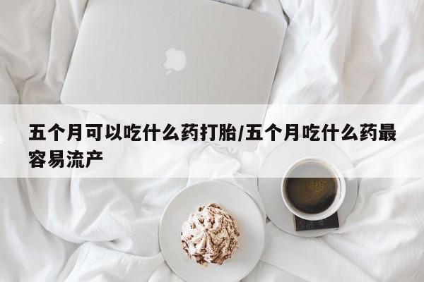 堕胎药网上可以购买吗五个月可以吃什么药打胎/五个月吃什么药最容易流产