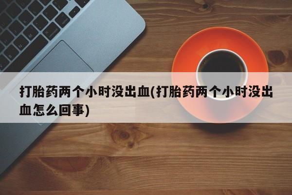 堕胎药网上可以购买吗打胎药两个小时没出血(打胎药两个小时没出血怎么回事)