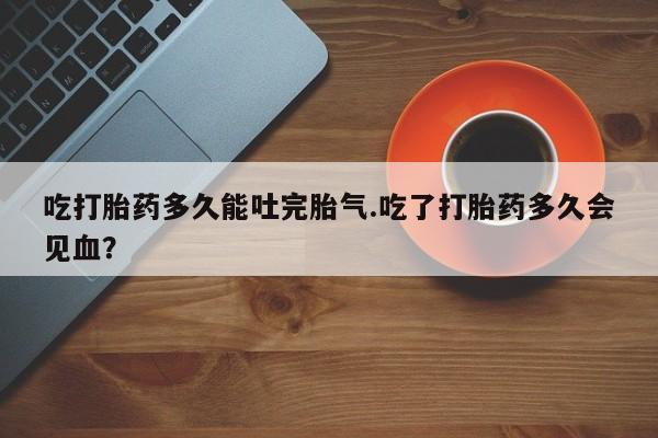 堕胎药网上可以购买吗吃打胎药多久能吐完胎气.吃了打胎药多久会见血？
