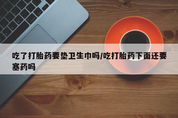 堕胎药网上可以购买吗吃了打胎药要垫卫生巾吗/吃打胎药下面还要塞药吗
