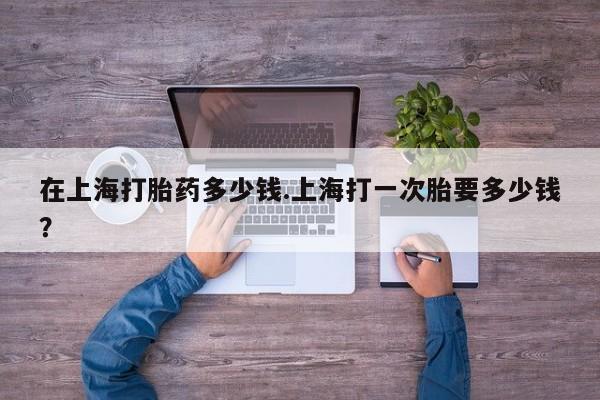 堕胎药网上可以购买吗在上海打胎药多少钱.上海打一次胎要多少钱？