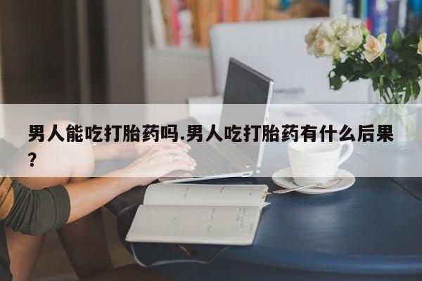堕胎药网上可以购买吗男人能吃打胎药吗.男人吃打胎药有什么后果？