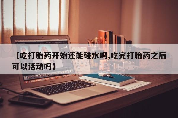 堕胎药网上可以购买吗【吃打胎药开始还能碰水吗,吃完打胎药之后可以活动吗】