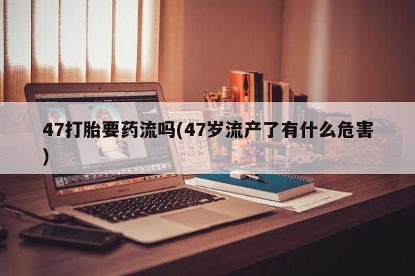 堕胎药网上可以购买吗47打胎要药流吗(47岁流产了有什么危害)