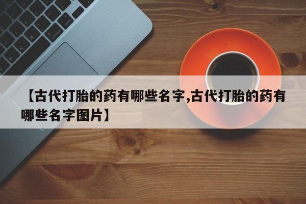 堕胎药网上可以购买吗【古代打胎的药有哪些名字,古代打胎的药有哪些名字图片】