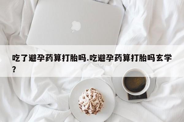 堕胎药网上可以购买吗吃了避孕药算打胎吗.吃避孕药算打胎吗玄学？