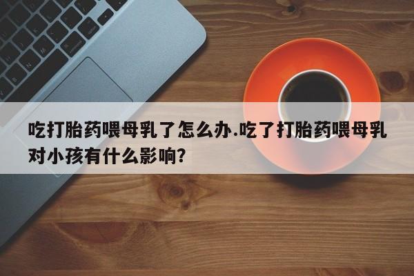 堕胎药网上可以购买吗吃打胎药喂母乳了怎么办.吃了打胎药喂母乳对小孩有什么影响？