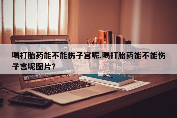 堕胎药网上可以购买吗喝打胎药能不能伤子宫呢.喝打胎药能不能伤子宫呢图片？