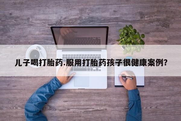 堕胎药网上可以购买吗儿子喝打胎药.服用打胎药孩子很健康案例？