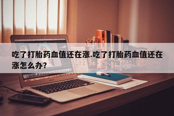 堕胎药网上可以购买吗吃了打胎药血值还在涨.吃了打胎药血值还在涨怎么办？