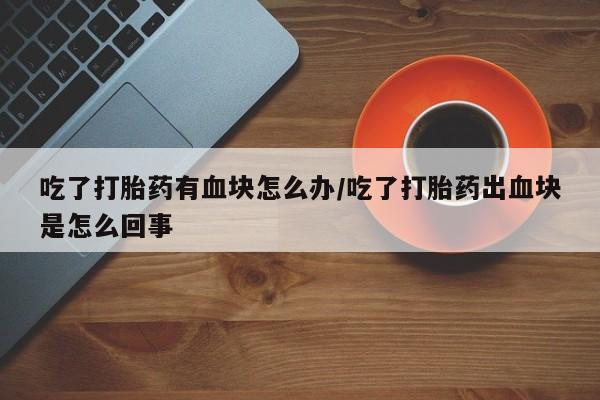 堕胎药网上可以购买吗吃了打胎药有血块怎么办/吃了打胎药出血块是怎么回事