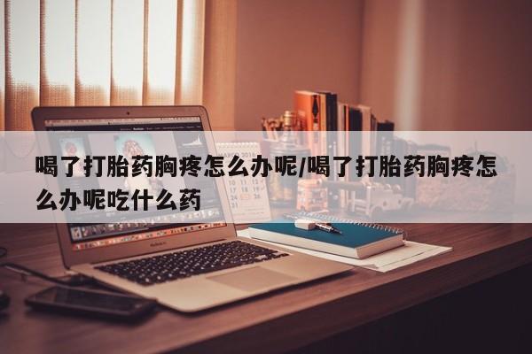堕胎药网上可以购买吗喝了打胎药胸疼怎么办呢/喝了打胎药胸疼怎么办呢吃什么药