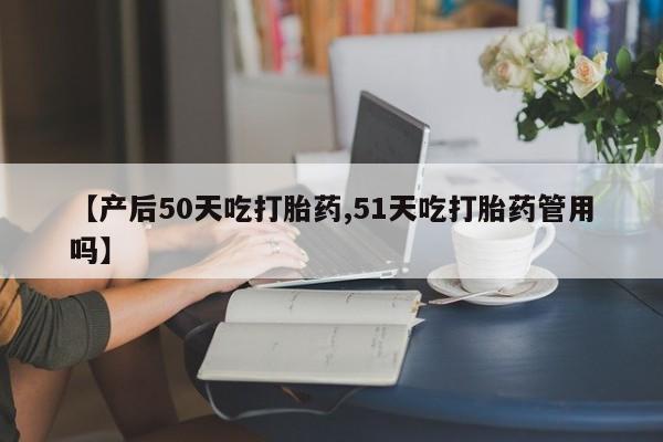 堕胎药网上可以购买吗【产后50天吃打胎药,51天吃打胎药管用吗】