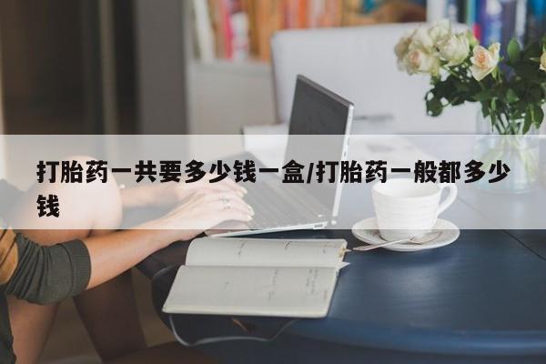 堕胎药网上可以购买吗打胎药一共要多少钱一盒/打胎药一般都多少钱
