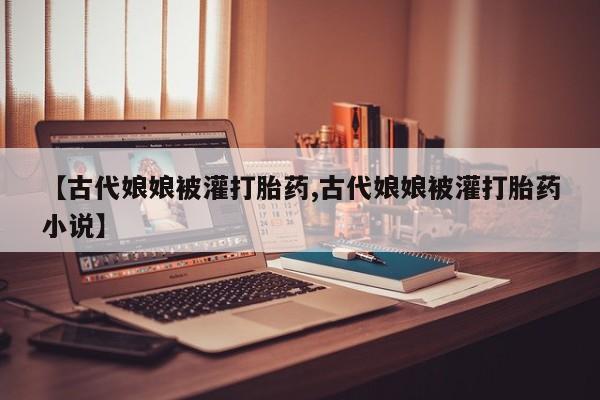 堕胎药网上可以购买吗【古代娘娘被灌打胎药,古代娘娘被灌打胎药小说】