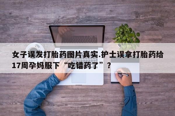 堕胎药网上可以购买吗女子误发打胎药图片真实.护士误拿打胎药给17周孕妈服下“吃错药了”？